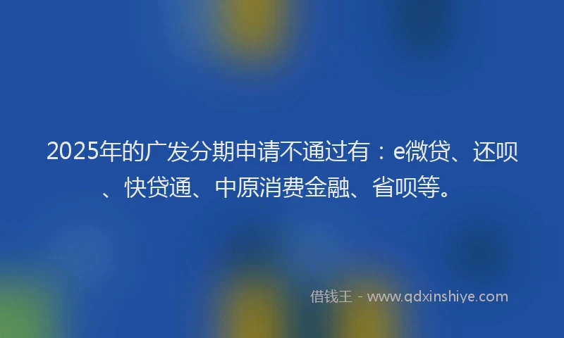 2025年的广发分期申请不通过有：e微贷、还呗、快贷通、中原消费金融、省呗等。