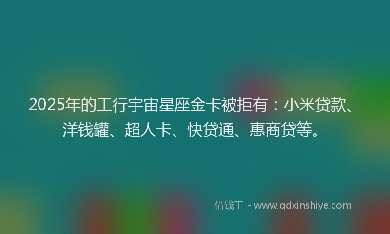 2025年的工行宇宙星座金卡被拒有：小米贷款、洋钱罐、超人卡、快贷通、惠商贷等。