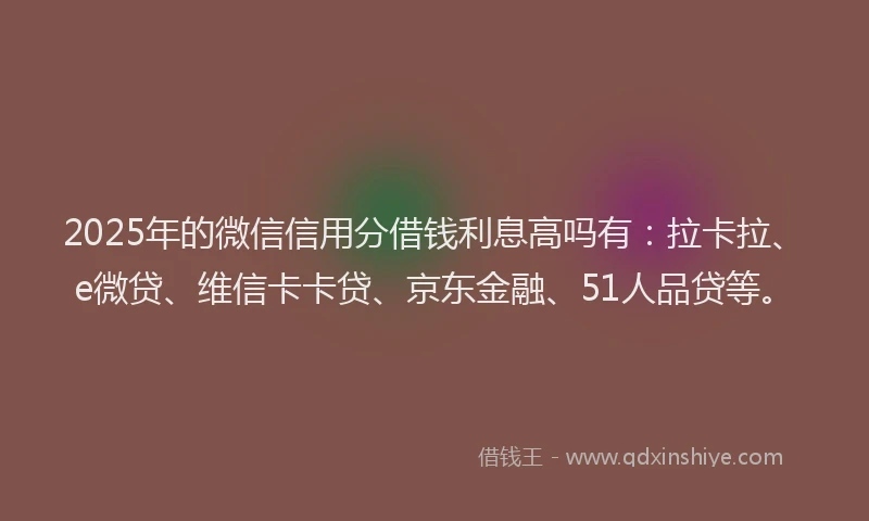 2025年的微信信用分借钱利息高吗有：拉卡拉、e微贷、维信卡卡贷、京东金融、51人品贷等。