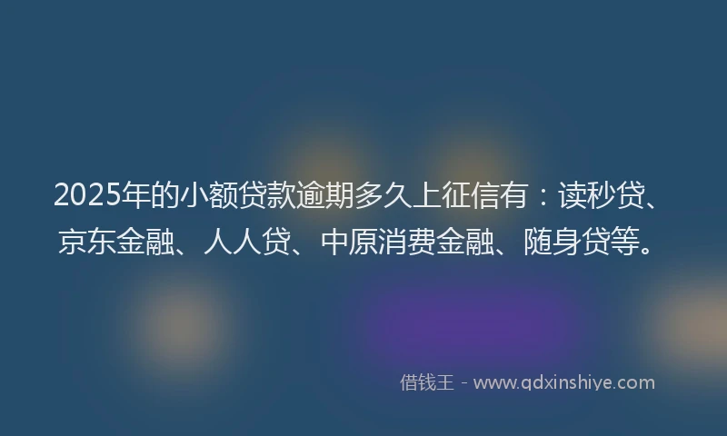 2025年的小额贷款逾期多久上征信有：读秒贷、京东金融、人人贷、中原消费金融、随身贷等。