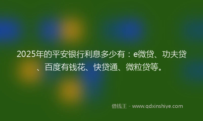 2025年的平安银行利息多少有：e微贷、功夫贷、百度有钱花、快贷通、微粒贷等。
