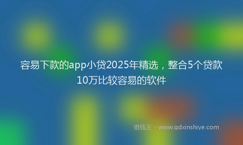 容易下款的app小贷2025年精选，整合5个贷款10万比较容易的软件