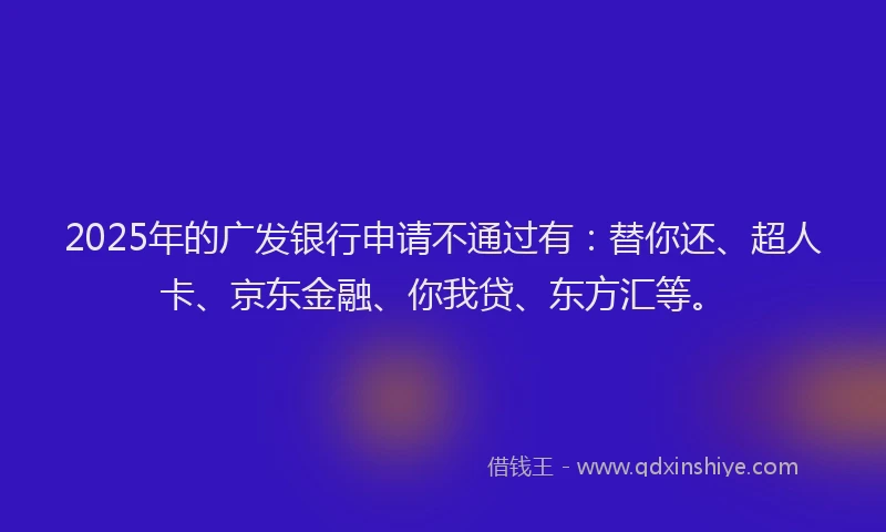 2025年的广发银行申请不通过有：替你还、超人卡、京东金融、你我贷、东方汇等。