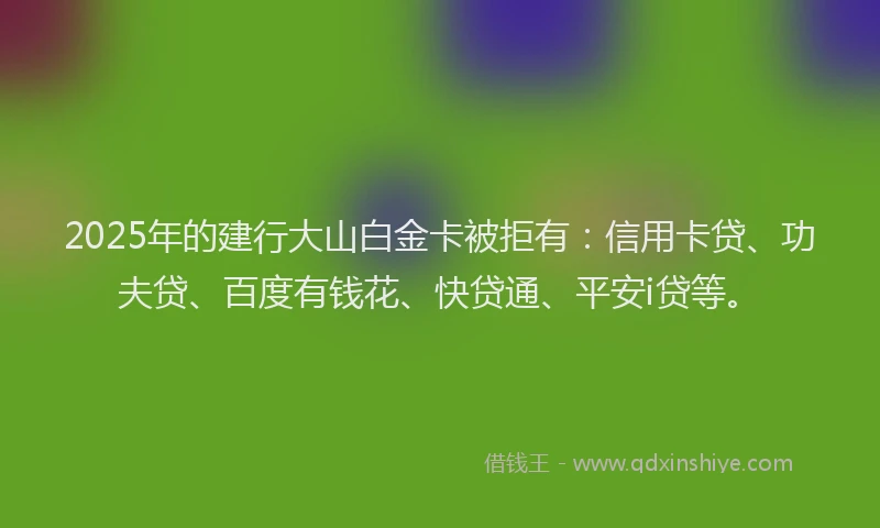 2025年的建行大山白金卡被拒有：信用卡贷、功夫贷、百度有钱花、快贷通、平安i贷等。