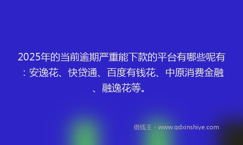 2025年的当前逾期严重能下款的平台有哪些呢有：安逸花、快贷通、百度有钱花、中原消费金融、融逸花等。