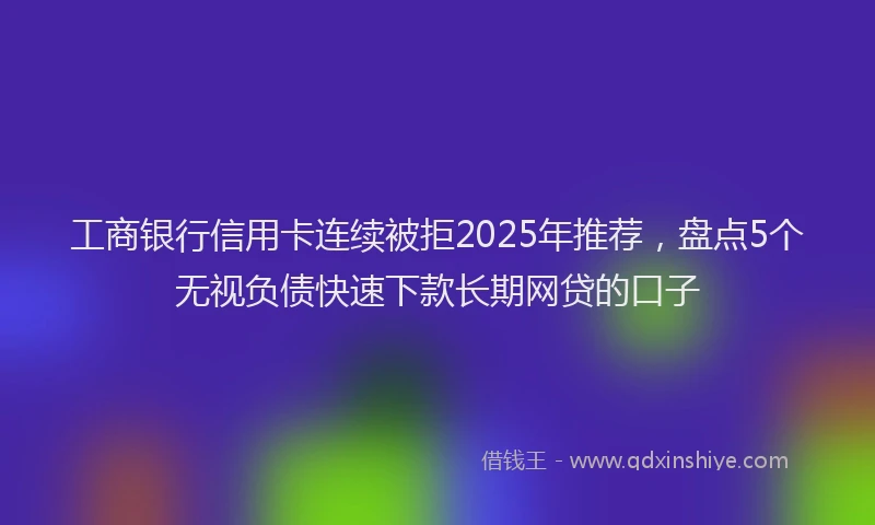 工商银行信用卡连续被拒2025年推荐，盘点5个无视负债快速下款长期网贷的口子