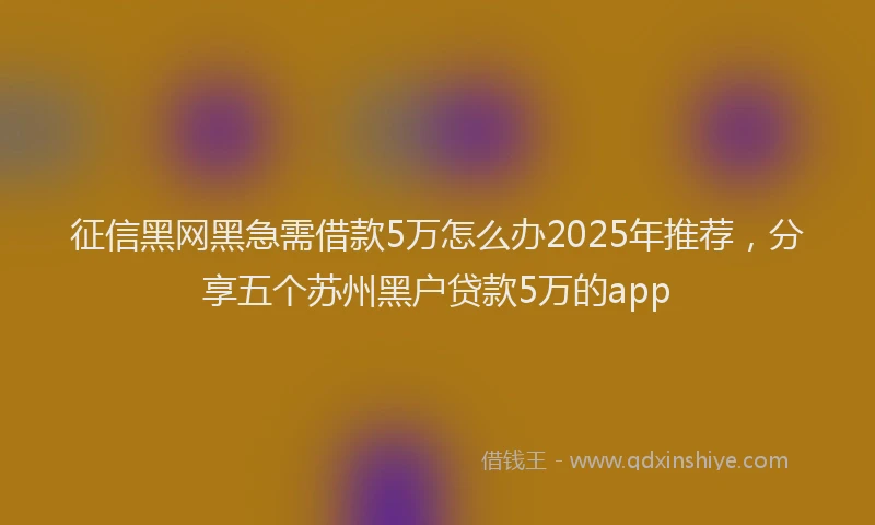 征信黑网黑急需借款5万怎么办2025年推荐，分享五个苏州黑户贷款5万的app