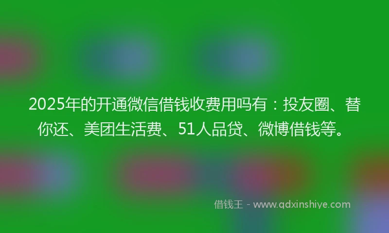 2025年的开通微信借钱收费用吗有：投友圈、替你还、美团生活费、51人品贷、微博借钱等。