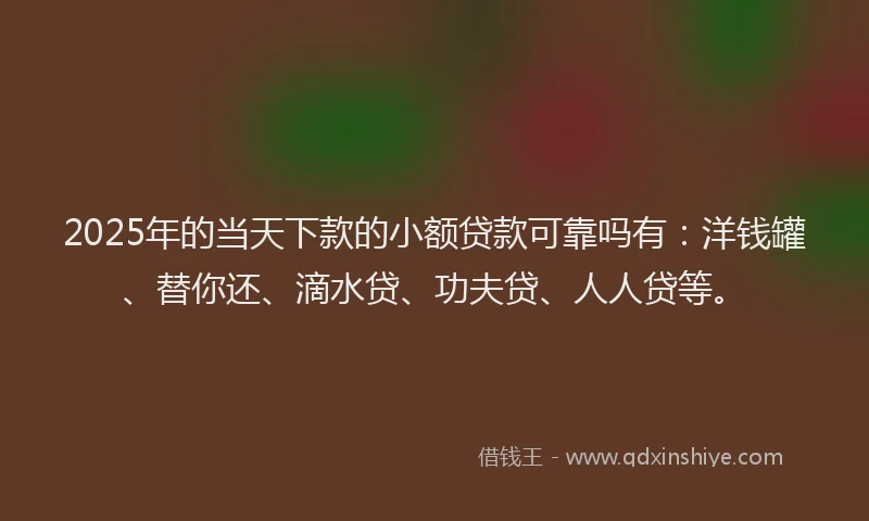 2025年的当天下款的小额贷款可靠吗有：洋钱罐、替你还、滴水贷、功夫贷、人人贷等。