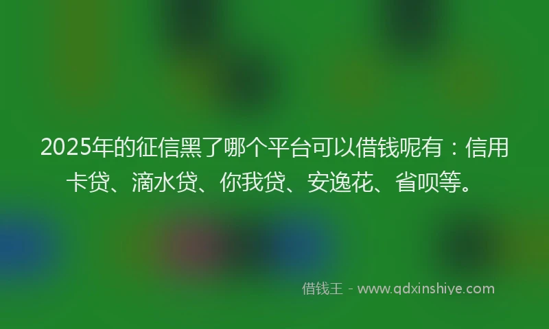 2025年的征信黑了哪个平台可以借钱呢有：信用卡贷、滴水贷、你我贷、安逸花、省呗等。
