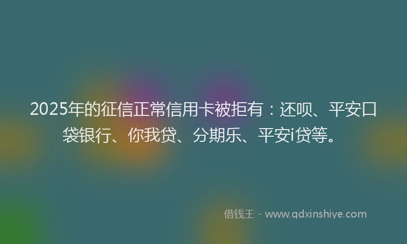 2025年的征信正常信用卡被拒有：还呗、平安口袋银行、你我贷、分期乐、平安i贷等。