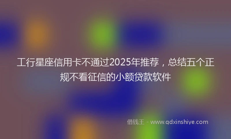 工行星座信用卡不通过2025年推荐，总结五个正规不看征信的小额贷款软件