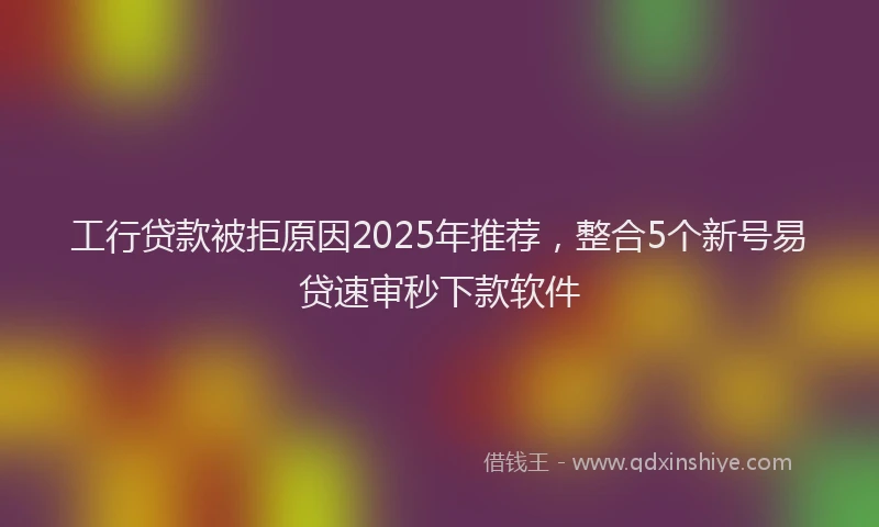 工行贷款被拒原因2025年推荐，整合5个新号易贷速审秒下款软件