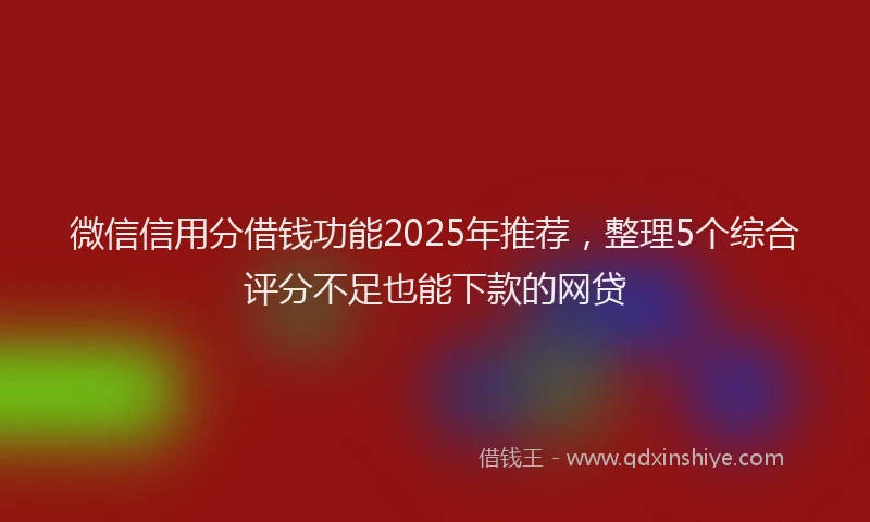 微信信用分借钱功能2025年推荐，整理5个综合评分不足也能下款的网贷