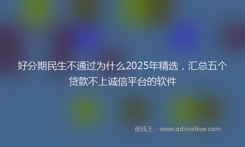 好分期民生不通过为什么2025年精选，汇总五个贷款不上诚信平台的软件
