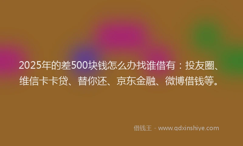 2025年的差500块钱怎么办找谁借有：投友圈、维信卡卡贷、替你还、京东金融、微博借钱等。