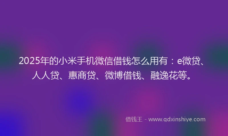 2025年的小米手机微信借钱怎么用有：e微贷、人人贷、惠商贷、微博借钱、融逸花等。