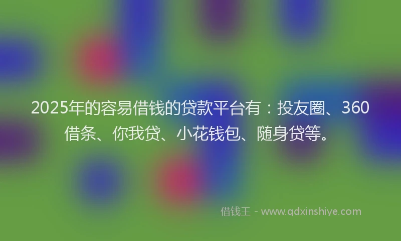 2025年的容易借钱的贷款平台有：投友圈、360借条、你我贷、小花钱包、随身贷等。
