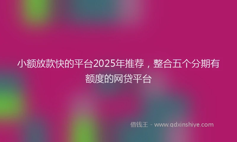 小额放款快的平台2025年推荐，整合五个分期有额度的网贷平台
