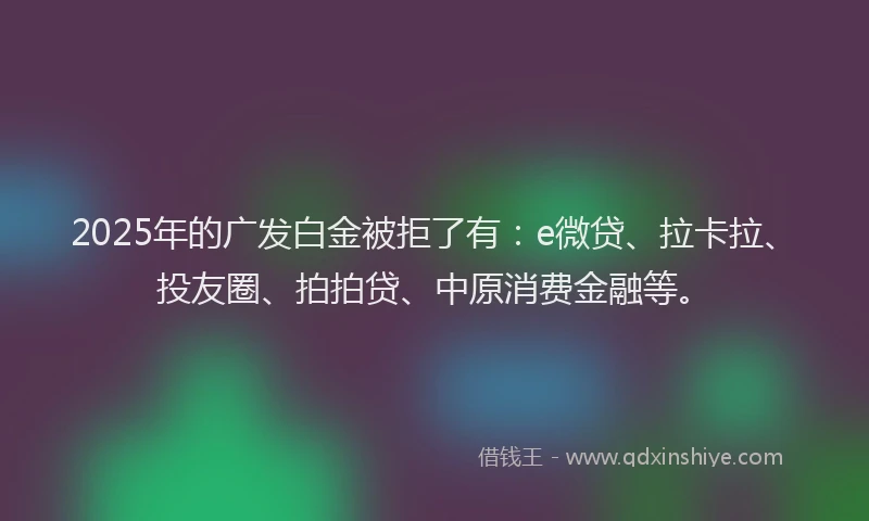 2025年的广发白金被拒了有：e微贷、拉卡拉、投友圈、拍拍贷、中原消费金融等。