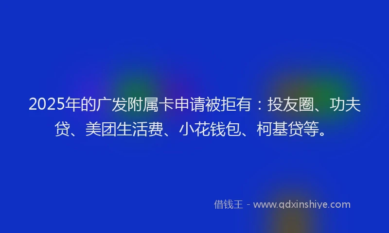 2025年的广发附属卡申请被拒有：投友圈、功夫贷、美团生活费、小花钱包、柯基贷等。