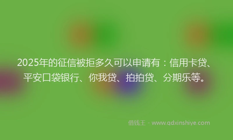 2025年的征信被拒多久可以申请有：信用卡贷、平安口袋银行、你我贷、拍拍贷、分期乐等。