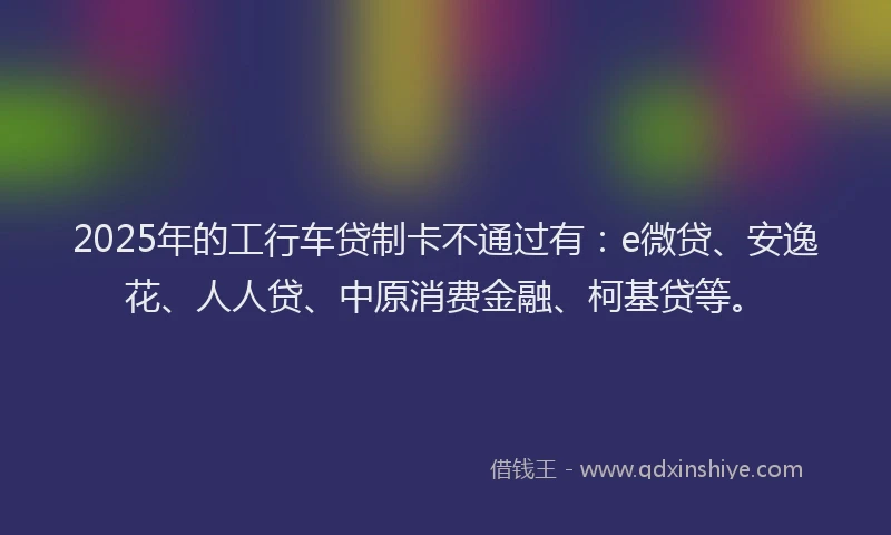 2025年的工行车贷制卡不通过有：e微贷、安逸花、人人贷、中原消费金融、柯基贷等。