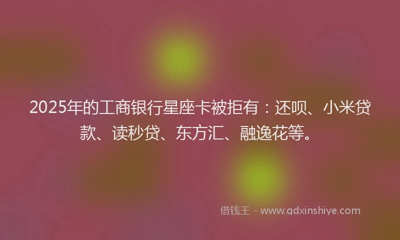 2025年的工商银行星座卡被拒有：还呗、小米贷款、读秒贷、东方汇、融逸花等。