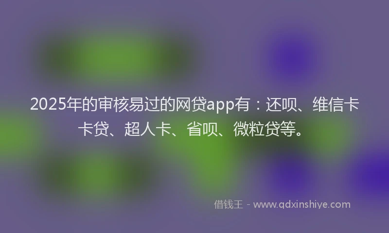 2025年的审核易过的网贷app有：还呗、维信卡卡贷、超人卡、省呗、微粒贷等。