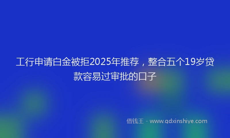 工行申请白金被拒2025年推荐，整合五个19岁贷款容易过审批的口子