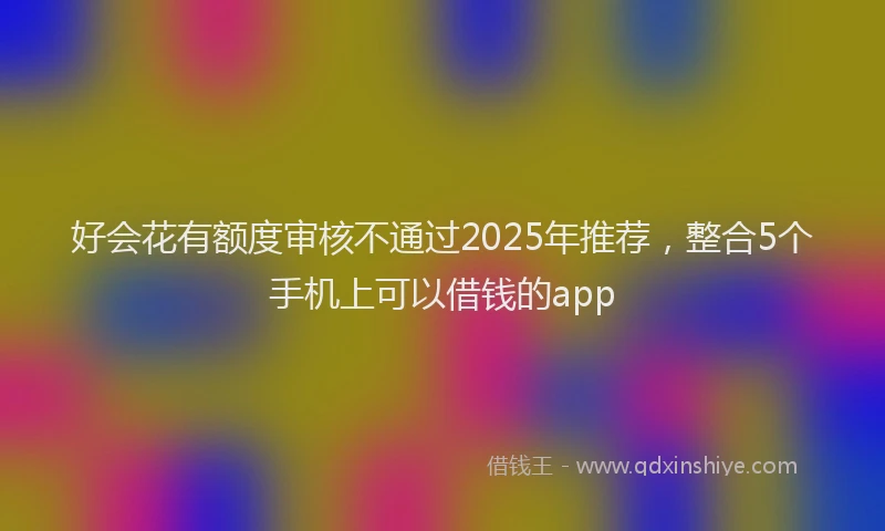 好会花有额度审核不通过2025年推荐，整合5个手机上可以借钱的app
