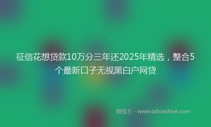 征信花想贷款10万分三年还2025年精选，整合5个最新口子无视黑白户网贷