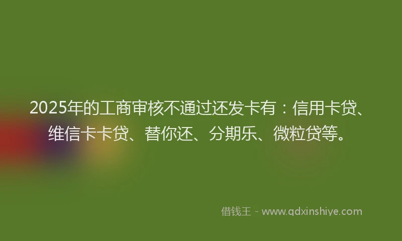 2025年的工商审核不通过还发卡有：信用卡贷、维信卡卡贷、替你还、分期乐、微粒贷等。
