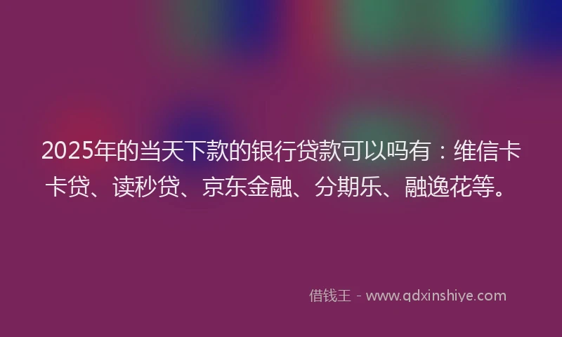 2025年的当天下款的银行贷款可以吗有：维信卡卡贷、读秒贷、京东金融、分期乐、融逸花等。