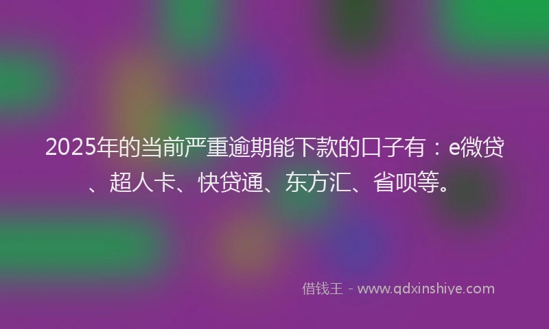 2025年的当前严重逾期能下款的口子有：e微贷、超人卡、快贷通、东方汇、省呗等。