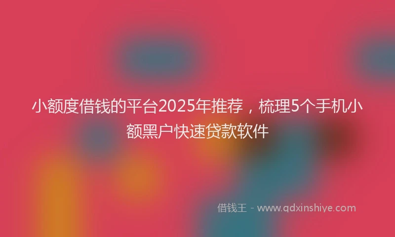 小额度借钱的平台2025年推荐，梳理5个手机小额黑户快速贷款软件