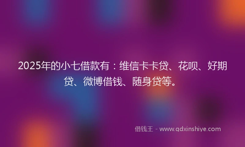 2025年的小七借款有：维信卡卡贷、花呗、好期贷、微博借钱、随身贷等。