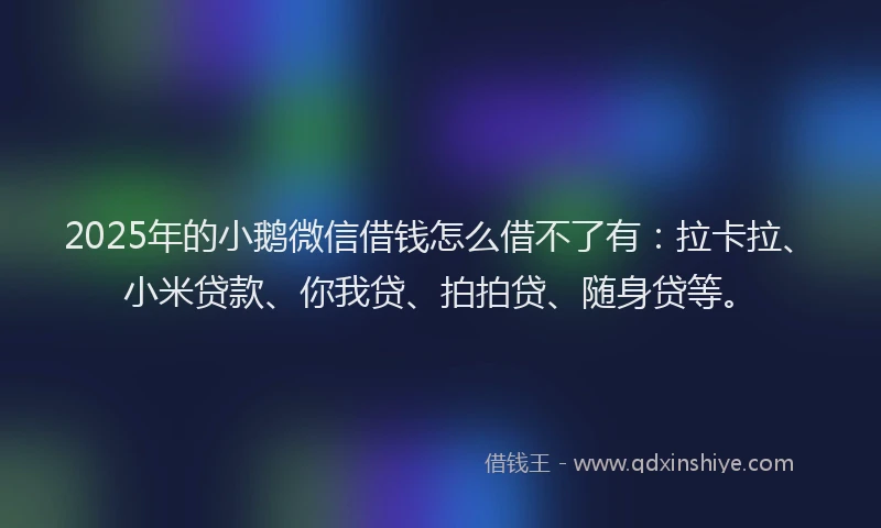 2025年的小鹅微信借钱怎么借不了有：拉卡拉、小米贷款、你我贷、拍拍贷、随身贷等。
