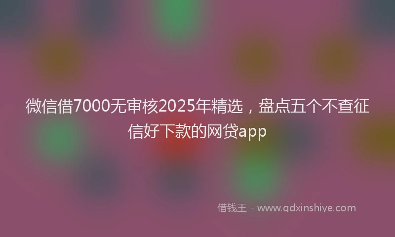 微信借7000无审核2025年精选，盘点五个不查征信好下款的网贷app