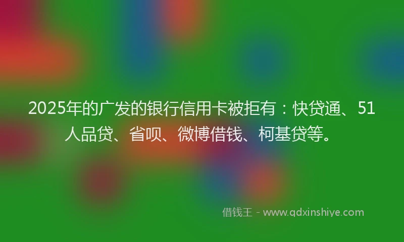 2025年的广发的银行信用卡被拒有：快贷通、51人品贷、省呗、微博借钱、柯基贷等。