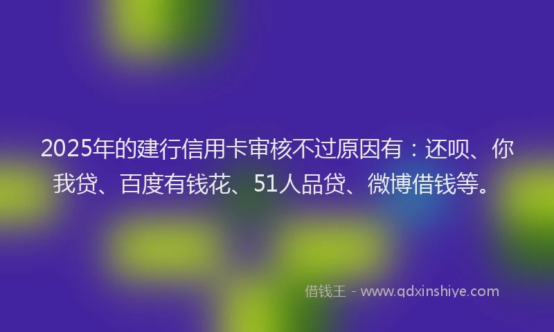 2025年的建行信用卡审核不过原因有：还呗、你我贷、百度有钱花、51人品贷、微博借钱等。