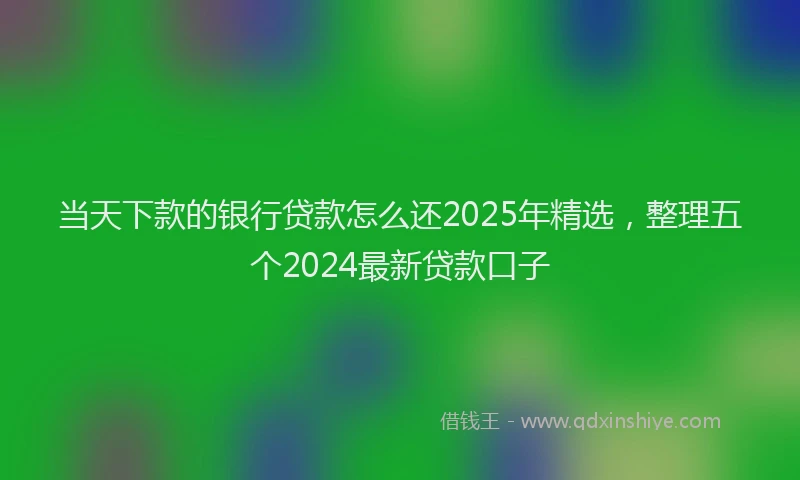 当天下款的银行贷款怎么还2025年精选，整理五个2024最新贷款口子