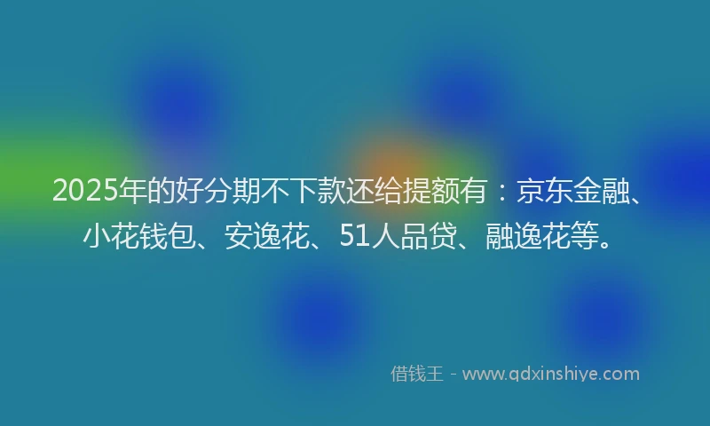 2025年的好分期不下款还给提额有：京东金融、小花钱包、安逸花、51人品贷、融逸花等。