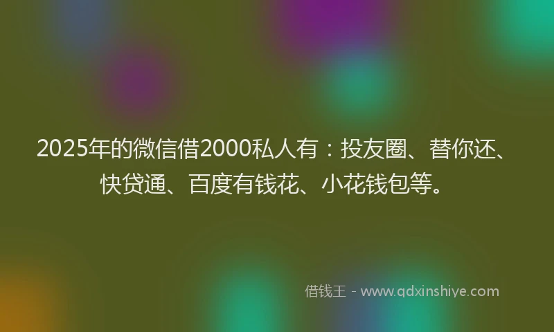 2025年的微信借2000私人有：投友圈、替你还、快贷通、百度有钱花、小花钱包等。