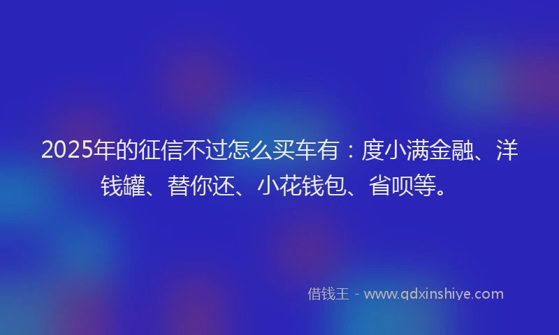 2025年的征信不过怎么买车有：度小满金融、洋钱罐、替你还、小花钱包、省呗等。