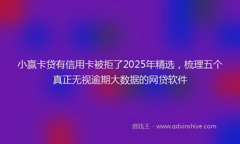 小赢卡贷有信用卡被拒了2025年精选，梳理五个真正无视逾期大数据的网贷软件