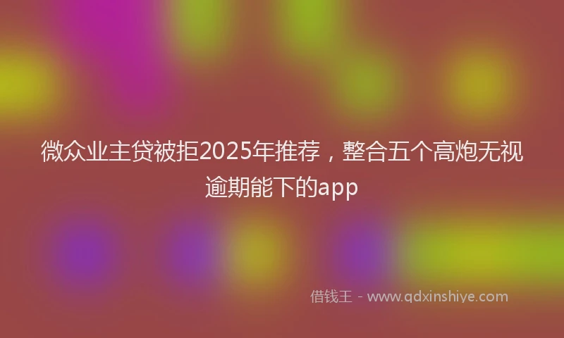 微众业主贷被拒2025年推荐，整合五个高炮无视逾期能下的app