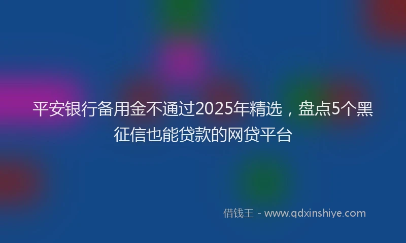 平安银行备用金不通过2025年精选，盘点5个黑征信也能贷款的网贷平台