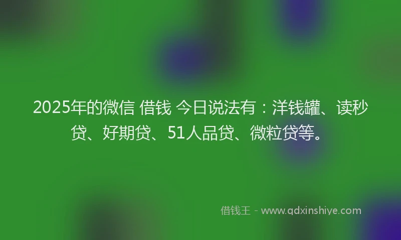2025年的微信 借钱 今日说法有：洋钱罐、读秒贷、好期贷、51人品贷、微粒贷等。