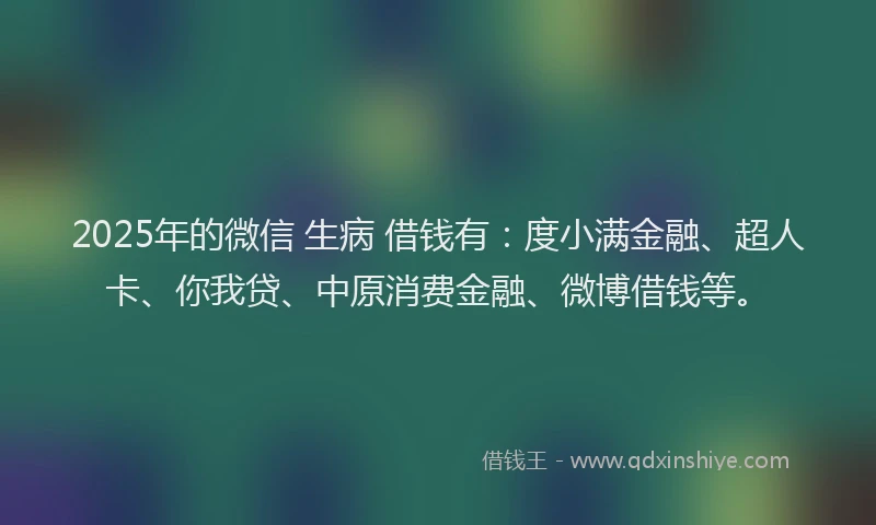 2025年的微信 生病 借钱有：度小满金融、超人卡、你我贷、中原消费金融、微博借钱等。